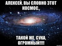 алексей, вы словно этот космос.. такой же, сука, огромный!!!