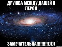 дружба между дашей и лерой замечательна!!!)))))