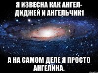 я извесна как ангел- диджей и ангельчик1 а на самом деле я просто ангелина.