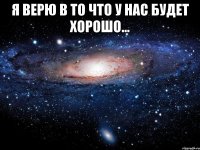 я верю в то что у нас будет хорошо... 