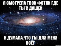 я смотрела твои фотки где ты с дашей и думала,что ты для меня всё!*