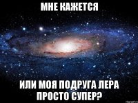 мне кажется или моя подруга лера просто супер?