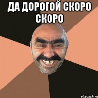 да дорогой скоро скоро 