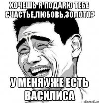 хочешь я подарю тебе счастье,любовь,золото? у меня уже есть василиса