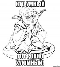 кто умный тот ровно хуюмный!