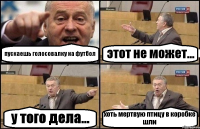 пускаешь голосовалку на футбол этот не может... у того дела... хоть мертвую птицу в коробке шли