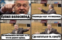 Купил велосипед. Пешиходы орут, что мешаешь. Автомобилисы матерят за то, что по дороге едешь. Где кататься-то, сука?!!