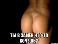  ты в замен что-то хочешь?