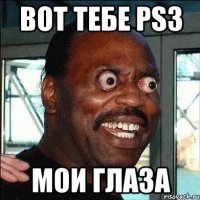 вот тебе ps3 мои глаза