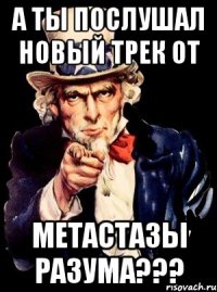 а ты послушал новый трек от метастазы разума???