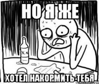 но я же хотел накормить тебя