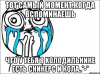 тот самый момент.когда вспоминаешь что у тебя в холодильнике есть сникерс и кола..*-*