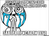 сегодня ты прислал свою рабочую тетрадь для кого-то завтра прислали тебе