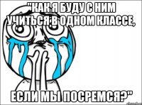 "как я буду с ним учиться в одном классе, если мы посремся?"