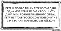 Петя:Я люблю тільки тебе богом дана одна моє серце палає у вогні шоти дала мені Йовжій:ти мені вто співаш Петя:нєт то я проспо хочу позвонити в 344 і загнаті таку пісню свуюй жоні 