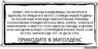 Привет, пустозвоны и мудолюбы. Насмотрелся вдоволь на улицах и в метро столицы нашей Родины на раскленные повсюду замечательные призывы сознательных граждан бросать пить, курить, трахаться напропалую; а вместо этого идти на заводы, в церкви, и на народную борьбу с коррупцией и пьянством. Если честно, маразм еще тот. Ну да не суть. ПРИХОДИТЕ В ЭМГОЛДЕКС