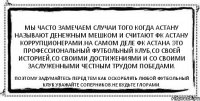 Мы часто замечаем случаи того когда Астану называют денежным мешком и считают ФК Астану коррупционерами.На самом деле ФК АСТАНА это профессиональный футбольный клуб,со своей историей,со своими достижениями и со своими заслуженными честным трудом победами. Поэтому задумайтесь перед тем как оскорблять Любой футбольный клуб.Уважайте соперников.Не будьте глорами.