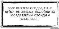 Если кто тебя обидел, ты не дуйся, не сердись, подойди по морде тресни, отойди и улыбнись!!! 