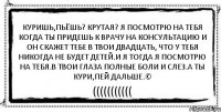 куришь,пьёшь? крутая? Я посмотрю на тебя когда ты придешь к врачу на консультацию и он скажет тебе в твои двадцать, что у тебя никогда не будет детей.и я тогда я посмотрю на тебя.в твои глаза полные боли и слез.а ты кури,пей дальше.© (((((((((((