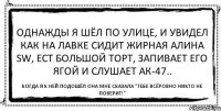 Однажды я шёл по улице, и увидел как на лавке сидит жирная Алина SW, ест большой торт, запивает его ягой и слушает АК-47.. Когда я к ней подошёл она мне сказала "Тебе всёровно никто не поверит!"