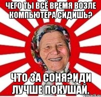 чего ты всё время возле компьютера сидишь? что за соня?иди лучше покушай.