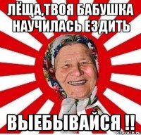 лёща,твоя бабушка научилась ездить выебывайся !!