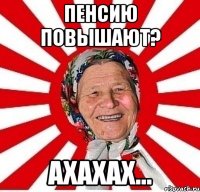 пенсию повышают? ахахах...