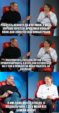 Работать неохота да и не умею, а жить хорошо хочется. Придумал новый план, как завести себе новых рабов Раскулачить соседей, потом это приватизировать, в итоге они остануться ни с чем и прийдут на меня работать за похлебку Я им даже место отведу, в подвальчике, где у меня все бомжи живут