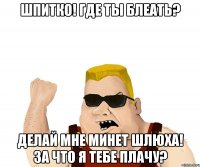 шпитко! где ты блеать? делай мне минет шлюха! за что я тебе плачу?