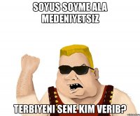 soyus soyme ala medeniyetsiz terbiyeni sene kim verib?