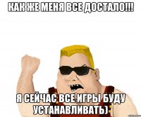 как же меня все достало!!! я сейчас все игры буду устанавливать)