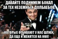 давайте поднимем бокал за тех неземных долбаебов, которые отбивают у нас шлюх, да еще и женятся на них!