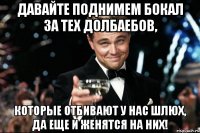 давайте поднимем бокал за тех долбаебов, которые отбивают у нас шлюх, да еще и женятся на них!