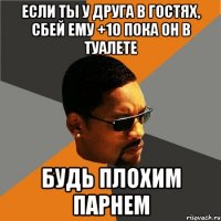 если ты у друга в гостях, сбей ему +10 пока он в туалете будь плохим парнем