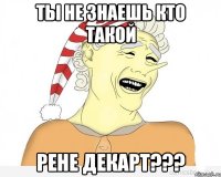 ты не знаешь кто такой рене декарт???