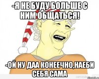 -я не буду больше с ним общаться! -ой ну даа конеечно,наеби себя сама