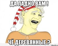 да ладно вам ! чё деревянные ?