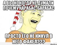 а вы не когда не думали почему карабас-барабас просто его не кинул в него факел???