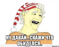  ну давай...скажи что обиделся..