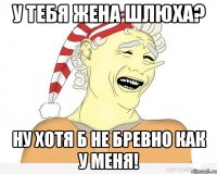 у тебя жена шлюха? ну хотя б не бревно как у меня!