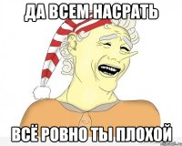 да всем насрать всё ровно ты плохой