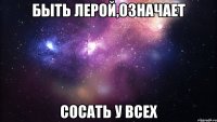 быть лерой,означает сосать у всех