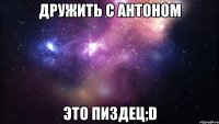 дружить с антоном это пиздец;d