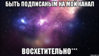 быть подписаным на мой канал восхетительно***