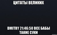 цитаты великих dmitry 21:46:50 все бабы такие суки