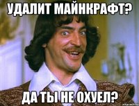 удалит майнкрафт? да ты не охуел?