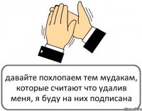 давайте похлопаем тем мудакам, которые считают что удалив меня, я буду на них подписана