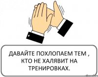 ДАВАЙТЕ ПОХЛОПАЕМ ТЕМ , КТО НЕ ХАЛЯВИТ НА ТРЕНИРОВКАХ.