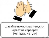 давайте похлопаем тем,кто играет на серверах |VIP|ONLINE|VIP|