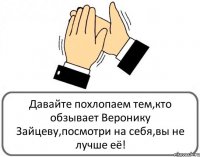 Давайте похлопаем тем,кто обзывает Веронику Зайцеву,посмотри на себя,вы не лучше её!